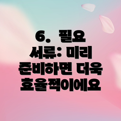 6.  필요 서류: 미리 준비하면 더욱 효율적이에요